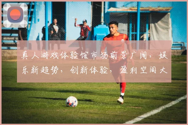 真人游戏体验馆市场前景广阔，娱乐新趋势，创新体验，盈利空间大，三大亮点引领潮流。