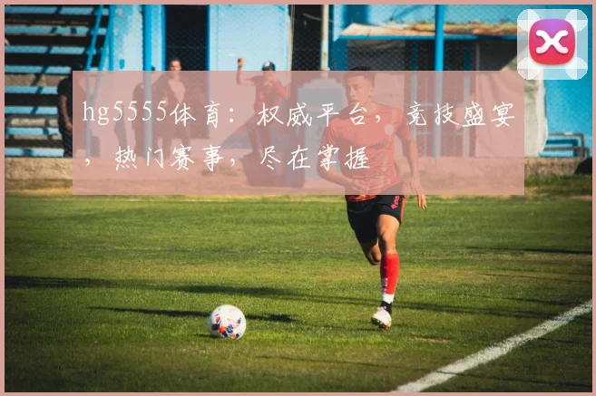 hg5555体育：权威平台，竞技盛宴，热门赛事，尽在掌握